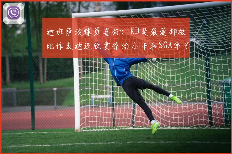 迪班萨谈球员喜好：KD是最爱却被比作麦迪还欣赏乔治小卡和SGA华子