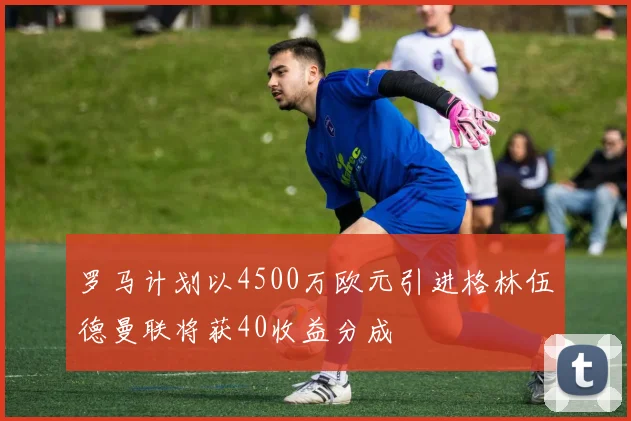 罗马计划以4500万欧元引进格林伍德曼联将获40收益分成