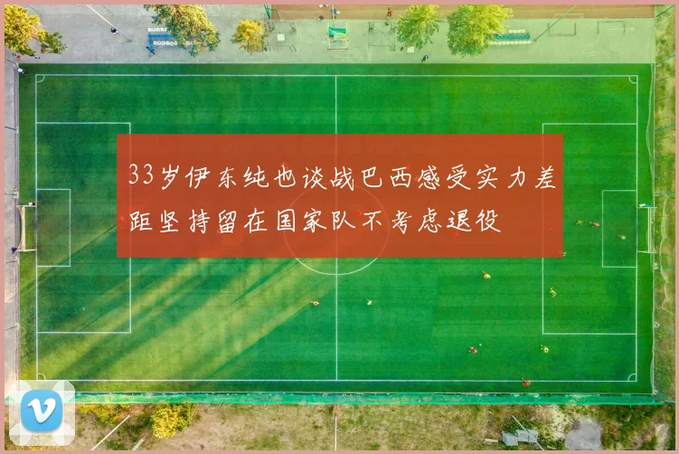 33岁伊东纯也谈战巴西感受实力差距坚持留在国家队不考虑退役