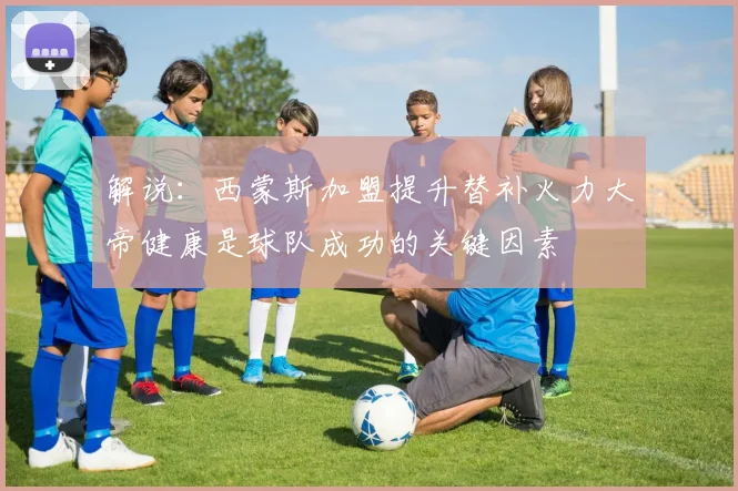 解说:西蒙斯加盟提升替补火力大帝健康是球队成功的关键因素