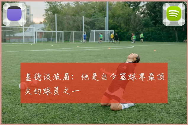 基德谈浓眉：他是当今篮球界最顶尖的球员之一