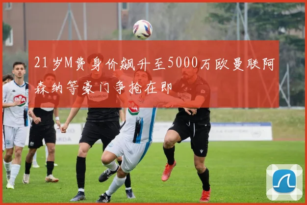 21岁M费身价飙升至5000万欧曼联阿森纳等豪门争抢在即