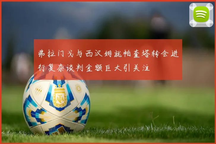 弗拉门戈与西汉姆就帕奎塔转会进行复杂谈判金额巨大引关注