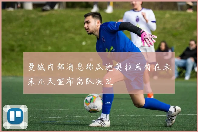 曼城内部消息称瓜迪奥拉或将在未来几天宣布离队决定