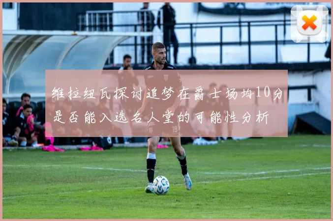 维拉纽瓦探讨追梦在爵士场均10分是否能入选名人堂的可能性分析