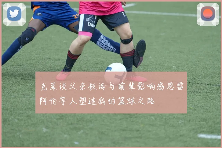克莱谈父亲教诲与前辈影响感恩雷阿伦等人塑造我的篮球之路