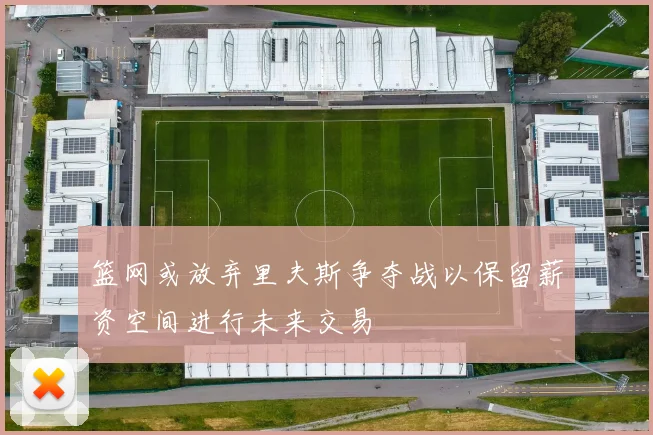 篮网或放弃里夫斯争夺战以保留薪资空间进行未来交易
