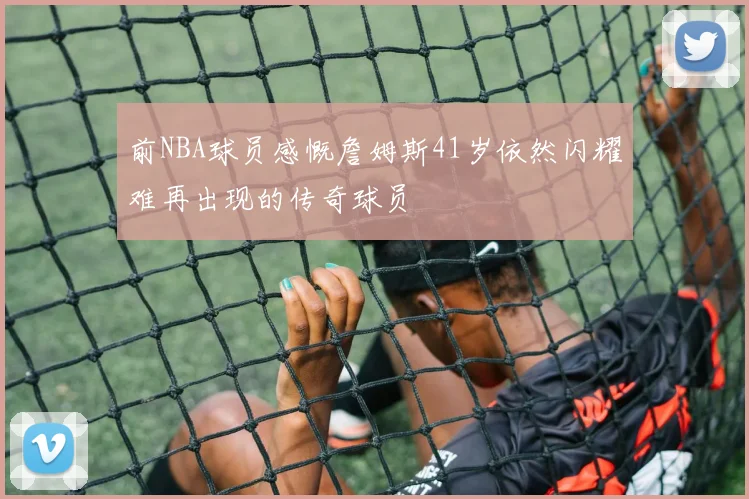前NBA球员感慨詹姆斯41岁依然闪耀难再出现的传奇球员