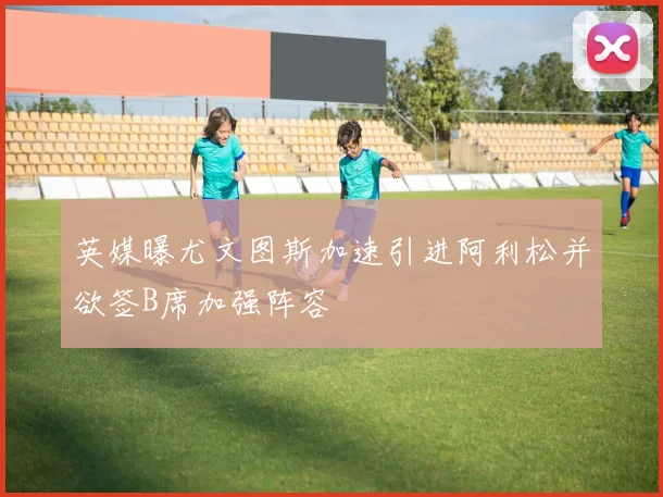 英媒曝尤文图斯加速引进阿利松并欲签B席加强阵容