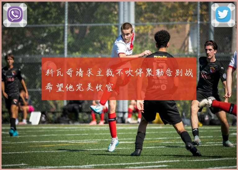 科瓦奇请求主裁不吹停聚勒告别战希望他完美收官