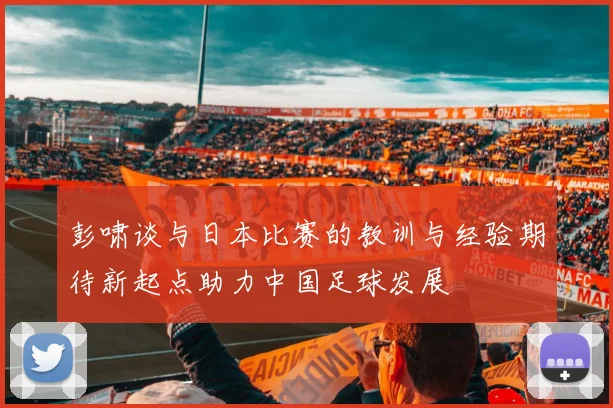 彭啸谈与日本比赛的教训与经验期待新起点助力中国足球发展