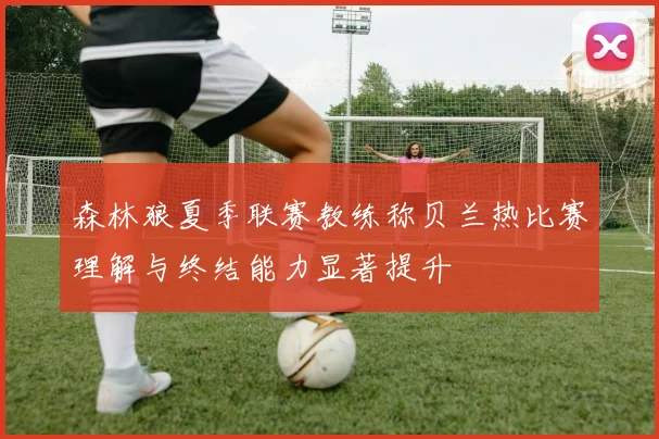 森林狼夏季联赛教练称贝兰热比赛理解与终结能力显著提升
