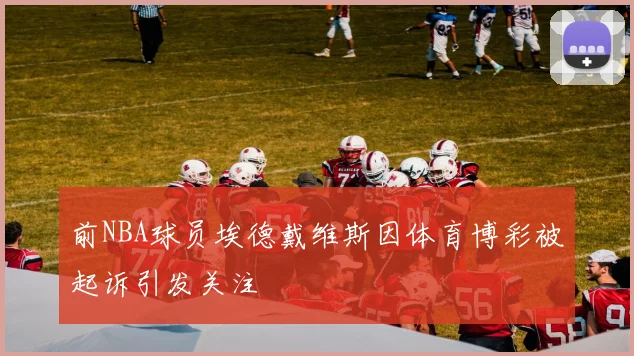 前NBA球员埃德戴维斯因体育博彩被起诉引发关注