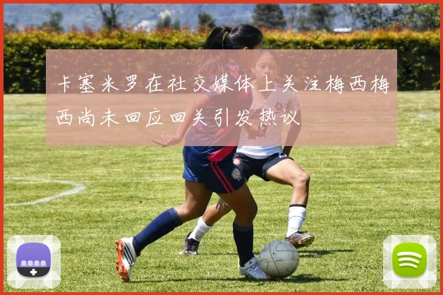 卡塞米罗在社交媒体上关注梅西梅西尚未回应回关引发热议