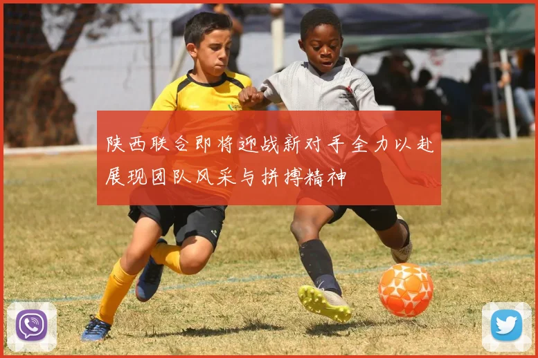 陕西联合即将迎战新对手全力以赴展现团队风采与拼搏精神