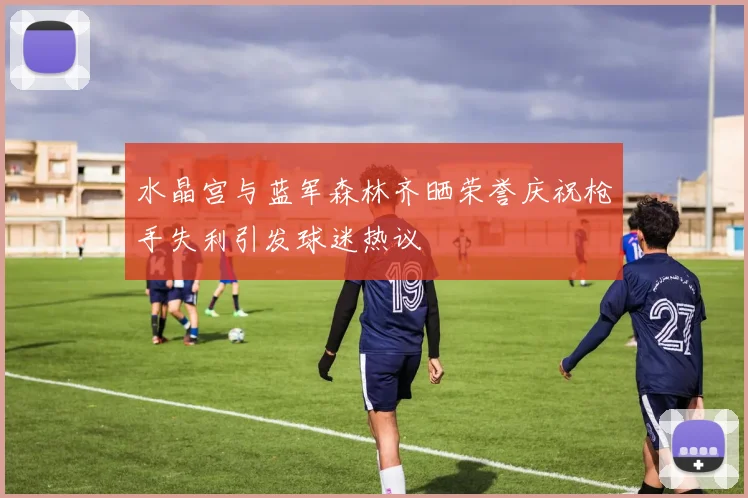水晶宫与蓝军森林齐晒荣誉庆祝枪手失利引发球迷热议