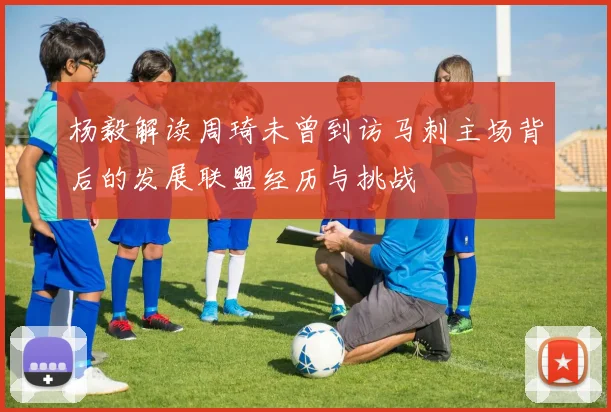 杨毅解读周琦未曾到访马刺主场背后的发展联盟经历与挑战
