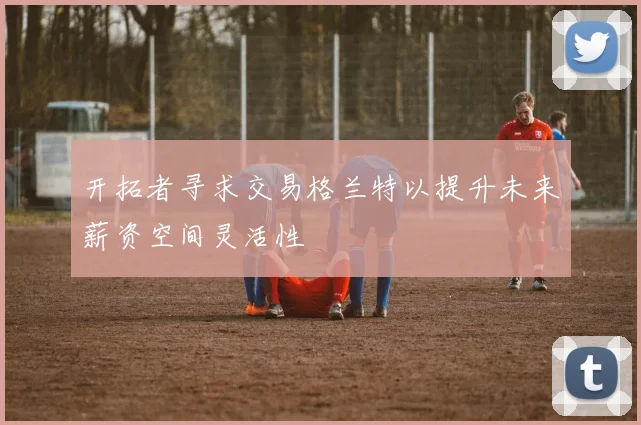 开拓者寻求交易格兰特以提升未来薪资空间灵活性