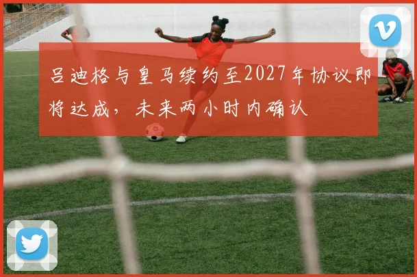 吕迪格与皇马续约至2027年协议即将达成，未来两小时内确认