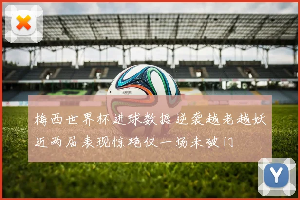 梅西世界杯进球数据逆袭越老越妖近两届表现惊艳仅一场未破门